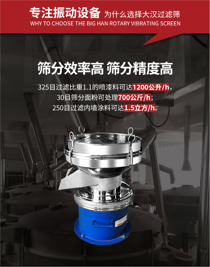 大漢過(guò)濾篩篩分效率高,精度高;325目過(guò)濾比重1:1的噴油漆可達(dá)1200公升/時(shí);30目篩粉面粉可處理700公斤/時(shí);250目過(guò)濾內(nèi)墻涂料可達(dá)1.5立方/h;過(guò)濾篩廠家直銷(xiāo)價(jià)格便宜。過(guò)濾篩適用物料：粘液粉末都可以使用具體產(chǎn)品如下：奶制品，油漆，泥漿，淀粉，果汁等。
